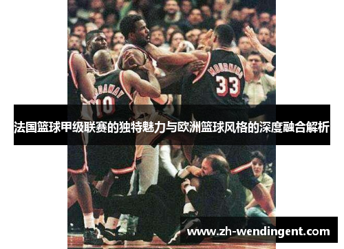 法国篮球甲级联赛的独特魅力与欧洲篮球风格的深度融合解析